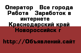 Оператор - Все города Работа » Заработок в интернете   . Краснодарский край,Новороссийск г.